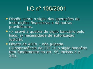 LC nº 105/2001 Dispõe sobre o sigilo das operações de instituições financeiras e dá outras providências. -> prevê a quebra de sigilo bancário pelo fisco, s/ necessidade de autorização judicial. Objeto de ADIn – não julgada. (Jurisprudência do STF -> o sigilo bancário tem fundamento no art. 5º, incisos X e XII).  