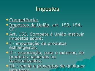 Impostos Competência: Impostos da União . art. 153, 154, CF. Art. 153. Compete à União instituir impostos sobre: I - importação de produtos estrangeiros; II - exportação, para o exterior, de produtos nacionais ou nacionalizados; III - renda e proventos de qualquer natureza; 
