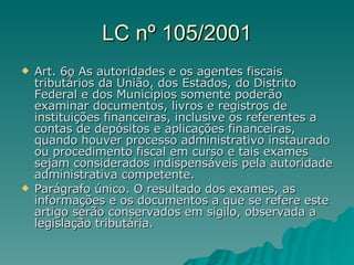 LC nº 105/2001 Art. 6 o   As autoridades e os agentes fiscais tributários da União, dos Estados, do Distrito Federal e dos Municípios somente poderão examinar documentos, livros e registros de instituições financeiras, inclusive os referentes a contas de depósitos e aplicações financeiras, quando houver processo administrativo instaurado ou procedimento fiscal em curso e tais exames sejam considerados indispensáveis pela autoridade administrativa competente.  Parágrafo único. O resultado dos exames, as informações e os documentos a que se refere este artigo serão conservados em sigilo, observada a legislação tributária. 