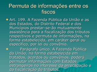 Permuta de informações entre os fiscos Art. 199. A Fazenda Pública da União e as dos Estados, do Distrito Federal e dos Municípios prestar-se-ão mutuamente assistência para a fiscalização dos tributos respectivos e permuta de informações, na forma estabelecida, em caráter geral ou específico, por lei ou convênio.          Parágrafo único. A Fazenda Pública da União, na forma estabelecida em tratados, acordos ou convênios, poderá permutar informações com Estados estrangeiros no interesse da arrecadação e da fiscalização de tributos.  