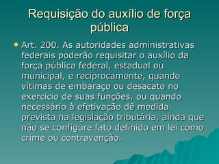 Requisição do auxílio de força pública Art. 200. As autoridades administrativas federais poderão requisitar o auxílio da força pública federal, estadual ou municipal, e reciprocamente, quando vítimas de embaraço ou desacato no exercício de suas funções, ou quando necessário à efetivação dê medida prevista na legislação tributária, ainda que não se configure fato definido em lei como crime ou contravenção.  
