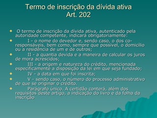 Termo de inscrição da dívida ativa  Art. 202  O termo de inscrição da dívida ativa, autenticado pela autoridade competente, indicará obrigatoriamente:          I - o nome do devedor e, sendo caso, o dos co-responsáveis, bem como, sempre que possível, o domicílio ou a residência de um e de outros;          II - a quantia devida e a maneira de calcular os juros de mora acrescidos;          III - a origem e natureza do crédito, mencionada especificamente a disposição da lei em que seja fundado;          IV - a data em que foi inscrita;          V - sendo caso, o número do processo administrativo de que se originar o crédito.          Parágrafo único. A certidão conterá, além dos requisitos deste artigo, a indicação do livro e da folha da inscrição 