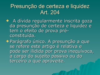 Presunção de certeza e liquidez Art. 204   A dívida regularmente inscrita goza da presunção de certeza e liquidez e tem o efeito de prova pré-constituída.  Parágrafo único. A presunção a que se refere este artigo é relativa e pode ser ilidida por prova inequívoca, a cargo do sujeito passivo ou do terceiro a que aproveite.  