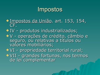 Impostos Impostos da União . art. 153, 154, CF. IV - produtos industrializados; V - operações de crédito, câmbio e seguro, ou relativas a títulos ou valores mobiliários; VI - propriedade territorial rural;  VII - grandes fortunas, nos termos de lei complementar  