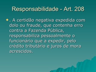 Responsabilidade - Art. 208 . A certidão negativa expedida com dolo ou fraude, que contenha erro contra a Fazenda Pública, responsabiliza pessoalmente o funcionário que a expedir, pelo crédito tributário e juros de mora acrescidos.  