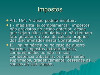 Impostos Art. 154. A União poderá instituir: I - mediante lei complementar, impostos não previstos no artigo anterior, desde que sejam não-cumulativos e não tenham fato gerador ou base de cálculo próprios dos discriminados nesta Constituição; II - na iminência ou no caso de guerra externa, impostos extraordinários, compreendidos ou não em sua competência tributária, os quais serão suprimidos, gradativamente, cessadas as causas de sua criação.  