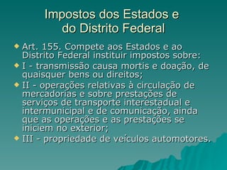 Impostos dos Estados e  do Distrito Federal Art. 155. Compete aos Estados e ao Distrito Federal instituir impostos sobre:  I - transmissão causa mortis e doação, de quaisquer bens ou direitos;  II - operações relativas à circulação de mercadorias e sobre prestações de serviços de transporte interestadual e intermunicipal e de comunicação, ainda que as operações e as prestações se iniciem no exterior;  III - propriedade de veículos automotores.  