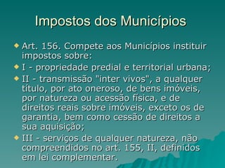 Impostos dos Municípios  Art. 156. Compete aos Municípios instituir impostos sobre: I - propriedade predial e territorial urbana; II - transmissão "inter vivos", a qualquer título, por ato oneroso, de bens imóveis, por natureza ou acessão física, e de direitos reais sobre imóveis, exceto os de garantia, bem como cessão de direitos a sua aquisição; III - serviços de qualquer natureza, não compreendidos no art. 155, II, definidos em lei complementar.  