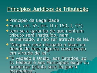 Princípios Jurídicos da Tributação   Princípio da Legalidade  Fund. art. 5°, inc. II e 150, I, CF) tem-se a garantia de que nenhum tributo será instituído, nem aumentado, a não ser através de lei. “ Ninguém será obrigado a fazer ou deixar de fazer alguma coisa senão em virtude de lei”. “ É vedado à União, aos Estados, ao D. Federal e aos Municípios exigir ou aumentar tributo sem lei que o estabeleça”. 