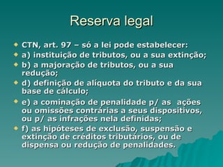 Reserva legal CTN, art. 97 – só a lei pode estabelecer: a) instituição de tributos, ou a sua extinção; b) a majoração de tributos, ou a sua redução; d) definição de alíquota do tributo e da sua base de cálculo; e) a cominação de penalidade p/ as   ações ou omissões contrárias a seus dispositivos, ou p/ as infrações nela definidas; f) as hipóteses de exclusão, suspensão e extinção de créditos tributários, ou de dispensa ou redução de penalidades.  