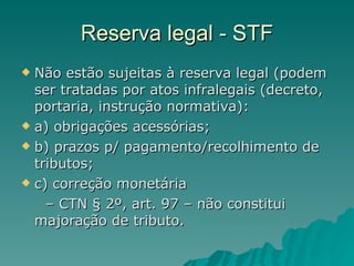 Reserva legal - STF Não estão sujeitas à reserva legal (podem ser tratadas por atos infralegais (decreto, portaria, instrução normativa): a) obrigações acessórias; b) prazos p/ pagamento/recolhimento de tributos; c) correção monetária –  CTN § 2º, art. 97 – não constitui majoração de tributo. 