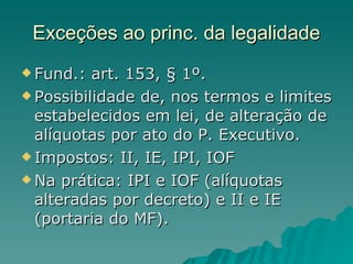Exceções ao princ. da legalidade Fund.: art. 153, § 1º. Possibilidade de, nos termos e limites estabelecidos em lei, de alteração de alíquotas por ato do P. Executivo. Impostos: II, IE, IPI, IOF Na prática: IPI e IOF (alíquotas alteradas por decreto) e II e IE (portaria do MF).  