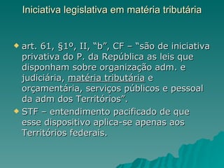 Iniciativa legislativa em matéria tributária   art. 61, §1º, II, “b”, CF – “são de iniciativa privativa do P. da República as leis que disponham sobre organização adm. e judiciária,  matéria tributária  e orçamentária, serviços públicos e pessoal da adm dos Territórios”. STF – entendimento pacificado de que esse dispositivo aplica-se apenas aos Territórios federais.  