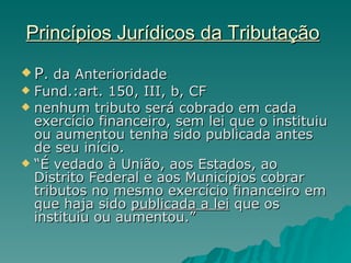 Princípios Jurídicos da Tributação   P . da Anterioridade Fund.:art. 150, III, b, CF nenhum tributo será cobrado em cada exercício financeiro, sem lei que o instituiu ou aumentou tenha sido publicada antes de seu início. “ É vedado à União, aos Estados, ao Distrito Federal e aos Municípios cobrar tributos no mesmo exercício financeiro em que haja sido  publicada a lei  que os  instituiu ou aumentou.” 