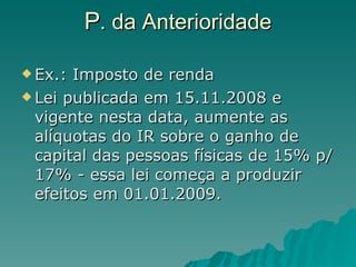P . da Anterioridade Ex.: Imposto de renda Lei publicada em 15.11.2008 e vigente nesta data, aumente as alíquotas do IR sobre o ganho de capital das pessoas físicas de 15% p/ 17% - essa lei começa a produzir efeitos em 01.01.2009. 