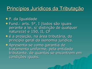 Princípios Jurídicos da Tributação   P. da Igualdade  Fund.: arts. 5°, I (todos são iguais perante a lei, s/ distinção de qualquer natureza) e 150, II, CF é a projeção, na área tributária, do princípio geral da isonomia jurídica. Apresenta-se como garantia de tratamento uniforme, pela entidade tributante, de quantos se encontrem em condições iguais. 