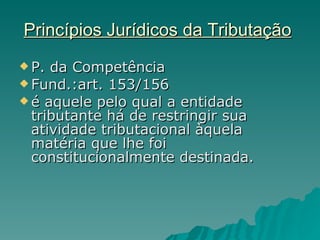 Princípios Jurídicos da Tributação   P. da Competência Fund.:art. 153/156 é aquele pelo qual a entidade tributante há de restringir sua atividade tributacional àquela matéria que lhe foi constitucionalmente destinada. 