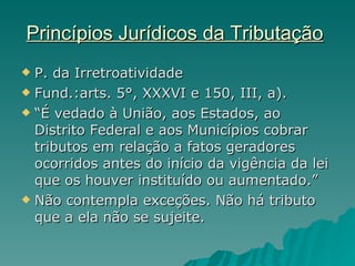 Princípios Jurídicos da Tributação   P. da Irretroatividade  Fund.:arts. 5°, XXXVI e 150, III, a). “ É vedado à União, aos Estados, ao Distrito Federal e aos Municípios cobrar tributos em relação a fatos geradores ocorridos antes do início da vigência da lei que os houver instituído ou aumentado.” Não contempla exceções. Não há tributo que a ela não se sujeite. 