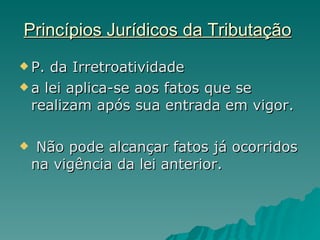 Princípios Jurídicos da Tributação   P. da Irretroatividade  a lei aplica-se aos fatos que se realizam após sua entrada em vigor. Não pode alcançar fatos já ocorridos na vigência da lei anterior. 