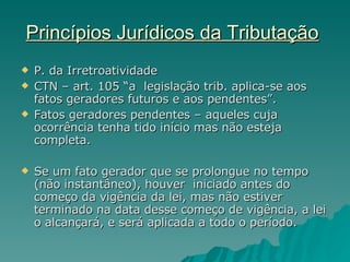 Princípios Jurídicos da Tributação   P. da Irretroatividade  CTN – art. 105 “a  legislação trib. aplica-se aos fatos geradores futuros e aos pendentes”. Fatos geradores pendentes – aqueles cuja ocorrência tenha tido início mas não esteja completa. Se um fato gerador que se prolongue no tempo (não instantâneo), houver  iniciado antes do começo da vigência da lei, mas não estiver terminado na data desse começo de vigência, a lei o alcançará, e será aplicada a todo o período. 