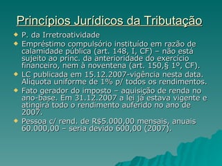 Princípios Jurídicos da Tributação   P. da Irretroatividade Empréstimo compulsório instituído em razão de calamidade pública (art. 148, I, CF) – não está sujeito ao princ. da anterioridade do exercício financeiro, nem à noventena (art. 150,§ 1º, CF).  LC publicada em 15.12.2007-vigência nesta data. Alíquota uniforme de 1% p/ todos os rendimentos.  Fato gerador do imposto – aquisição de renda no ano-base. Em 31.12.2007 a lei já estava vigente e atingirá todo o rendimento auferido no ano de 2007.  Pessoa c/ rend. de R$5.000,00 mensais, anuais 60.000,00 – seria devido 600,00 (2007).  