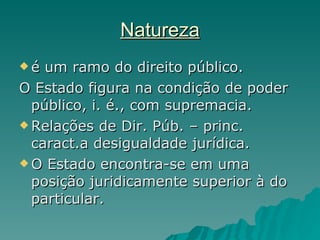 Natureza é um ramo do direito público. O Estado figura na condição de poder público, i. é., com supremacia.  Relações de Dir. Púb. – princ. caract.a desigualdade jurídica.  O Estado encontra-se em uma posição juridicamente superior à do particular. 