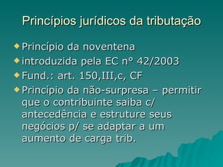Princípios jurídicos da tributação Princípio da noventena introduzida pela EC n° 42/2003 Fund.: art. 150,III,c, CF Princípio da não-surpresa – permitir que o contribuinte saiba c/ antecedência e estruture seus negócios p/ se adaptar a um aumento de carga trib. 