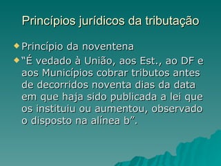 Princípios jurídicos da tributação Princípio da noventena “ É vedado à União, aos Est., ao DF e aos Municípios cobrar tributos antes de decorridos noventa dias da data em que haja sido publicada a lei que os instituiu ou aumentou, observado o disposto na alínea b”. 