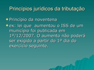 Princípios jurídicos da tributação Princípio da noventena ex: lei que  aumentou o ISS de um município foi publicada em 1º/12/2007. O aumento não poderá ser exigido a partir do 1º dia do exercício seguinte. 