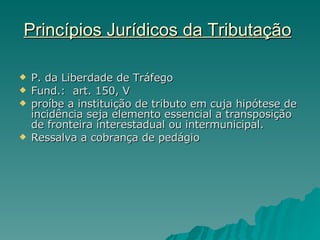 Princípios Jurídicos da Tributação   P. da Liberdade de Tráfego Fund.:  art. 150, V proíbe a instituição de tributo em cuja hipótese de incidência seja elemento essencial a transposição de fronteira interestadual ou intermunicipal. Ressalva a cobrança de pedágio 