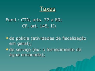 Taxas Fund.: CTN, arts. 77 a 80;  CF, art. 145, II) de polícia (atividades de fiscalização em geral);  de serviço (ex: o fornecimento de água encanada);  