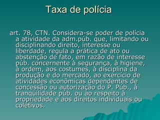 Taxa de polícia  art. 78, CTN. Considera-se poder de polícia a atividade da adm.púb. que, limitando ou disciplinando direito, interesse ou liberdade, regula a prática de ato ou abstenção de fato, em razão de interesse púb. concernente à segurança, à higiene, à ordem, aos costumes, à disciplina da produção e do mercado, ao exercício de atividades econômicas dependentes de concessão ou autorização do P. Púb., à tranqüilidade púb. ou ao respeito à propriedade e aos direitos individuais ou coletivos.  