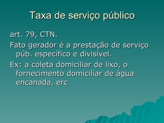 Taxa de serviço público art. 79, CTN.  Fato gerador é a prestação de serviço púb. específico e divisível. Ex: a coleta domiciliar de lixo, o fornecimento domiciliar de água encanada, erc 