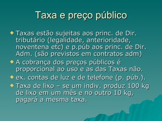 Taxa e preço público Taxas estão sujeitas aos princ. de Dir. tributário (legalidade, anterioridade, noventena etc) e p.púb aos princ. de Dir. Adm. (são previstos em contratos adm)  A cobrança dos preços públicos é proporcional ao uso e as das Taxas não. ex. contas de luz e de telefone (p. púb.). Taxa de lixo – se um indiv. produz 100 kg de lixo em um mês e no outro 10 kg, pagará a mesma taxa. 