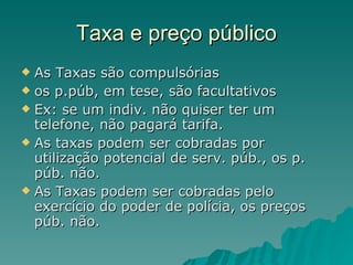 Taxa e preço público As Taxas são compulsórias os p.púb, em tese, são facultativos Ex: se um indiv. não quiser ter um telefone, não pagará tarifa.  As taxas podem ser cobradas por utilização potencial de serv. púb., os p. púb. não. As Taxas podem ser cobradas pelo exercício do poder de polícia, os preços púb. não. 
