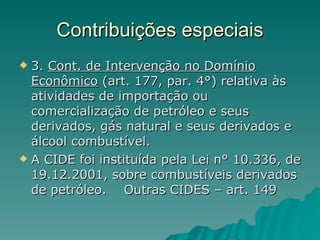 Contribuições especiais 3.  Cont. de Intervenção no Domínio Econômico  (art. 177, par. 4°) relativa às atividades de importação ou comercialização de petróleo e seus derivados, gás natural e seus derivados e álcool combustível.  A CIDE foi instituída pela Lei n° 10.336, de 19.12.2001, sobre combustíveis derivados de petróleo.  Outras CIDES – art. 149 