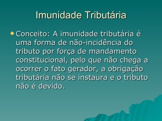 Imunidade Tributária Conceito: A imunidade tributária é uma forma de não-incidência do tributo por força de mandamento constitucional, pelo que não chega a ocorrer o fato gerador, a obrigação tributária não se instaura e o tributo não é devido.  