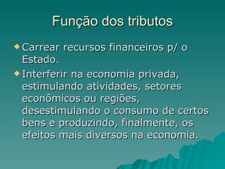 Função dos tributos Carrear recursos financeiros p/ o Estado. Interferir na economia privada, estimulando atividades, setores econômicos ou regiões, desestimulando o consumo de certos bens e produzindo, finalmente, os efeitos mais diversos na economia.  