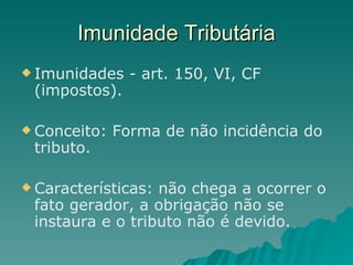 Imunidade Tributária Imunidades - art. 150, VI, CF (impostos). Conceito: Forma de não incidência do tributo. Características: não chega a ocorrer o fato gerador, a obrigação não se instaura e o tributo não é devido.  