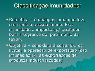 Classificação imunidades: Subjetiva – é qualquer uma que leve em conta a pessoa imune. Ex.: imunidade a impostos p/ qualquer bem integrante do  patrimônio da União. Objetiva – considera a coisa. Ex. os livros; a operação de exportação (são imunes ao IPI as exportações de produtos industrializados) 