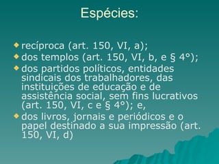 Espécies: recíproca (art. 150, VI, a);  dos templos (art. 150, VI, b, e § 4°);  dos partidos políticos, entidades sindicais dos trabalhadores, das instituições de educação e de assistência social, sem fins lucrativos (art. 150, VI, c e § 4°); e,  dos livros, jornais e periódicos e o papel destinado a sua impressão (art. 150, VI, d) 