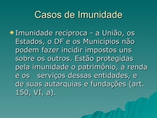 Casos de Imunidade Imunidade recíproca - a União, os Estados, o DF e os Municípios não podem fazer incidir impostos uns sobre os outros. Estão protegidas pela imunidade o patrimônio, a renda e os  serviços dessas entidades, e de suas autarquias e fundações (art. 150, VI, a).  