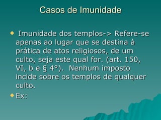 Casos de Imunidade Imunidade dos templos-> Refere-se apenas ao lugar que se destina à prática de atos religiosos, de um culto, seja este qual for. (art. 150, VI, b e § 4°).  Nenhum imposto incide sobre os templos de qualquer culto.  Ex:  