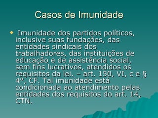 Casos de Imunidade Imunidade dos partidos políticos, inclusive suas fundações, das entidades sindicais dos trabalhadores, das instituições de educação e de assistência social, sem fins lucrativos, atendidos os requisitos da lei. – art. 150, VI, c e § 4°, CF. Tal imunidade está condicionada ao atendimento pelas entidades dos requisitos do art. 14, CTN.  