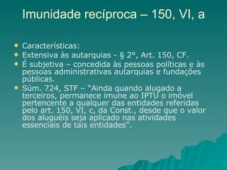 Imunidade recíproca – 150, VI, a Características: Extensiva às autarquias - § 2°, Art. 150, CF. É subjetiva – concedida às pessoas políticas e às pessoas administrativas autarquias e fundações públicas. Súm. 724, STF – “Ainda quando alugado a terceiros, permanece imune ao IPTU o imóvel pertencente a qualquer das entidades referidas pelo art. 150, VI, c, da Const., desde que o valor dos aluguéis seja aplicado nas atividades essenciais de tais entidades”. 