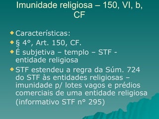 Imunidade religiosa – 150, VI, b, CF Características: § 4°, Art. 150, CF.  É subjetiva – templo – STF - entidade religiosa STF estendeu a regra da Súm. 724 do STF às entidades religiosas – imunidade p/ lotes vagos e prédios comerciais de uma entidade religiosa (informativo STF n° 295)  