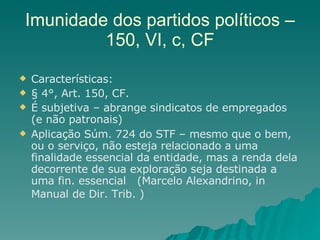 Imunidade dos partidos políticos – 150, VI, c, CF Características: § 4°, Art. 150, CF.  É subjetiva – abrange sindicatos de empregados (e não patronais) Aplicação Súm. 724 do STF – mesmo que o bem, ou o serviço, não esteja relacionado a uma finalidade essencial da entidade, mas a renda dela decorrente de sua exploração seja destinada a uma fin. essencial  (Marcelo Alexandrino, in  Manual de Dir. Trib. )   