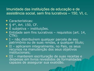 Imunidade das instituições de educação e de assistência social, sem fins lucrativos – 150, VI, c, Características: § 4°, Art. 150, CF.  É subjetiva – instituições. Entidade sem fins lucrativos – requisitos (art. 14, CTN): I – não distribuírem qualquer parcela de seu patrimônio ou de suas rendas, a qualquer título; II – aplicarem integralmente, no País, os seus recursos na manutenção dos seus objetivos institucionais; III – manterem escrituração de suas receitas e despesas em livros revestidos de formalidades capazes de assegurar sua exatidão. 