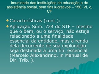 Imunidade das instituições de educação e de assistência social, sem fins lucrativos – 150, VI, c, CF Características (cont.): Aplicação Súm. 724 do STF – mesmo que o bem, ou o serviço, não esteja relacionado a uma finalidade essencial da entidade, mas a renda dela decorrente de sua exploração seja destinada a uma fin. essencial  (Marcelo Alexandrino, in Manual de Dir. Trib. ). 