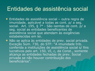 Entidades de assistência social Entidades de assistência social – outra regra de imunidade, aplicável a todas as cont. p/ a seg. social.  Art. 195, § 7° - São isentas de cont. p/ a seg. social as entidades beneficentes de assistência social que atendam às exigências estabelecidas em lei.  Não se aplica às entidades de prev. social privada. Exceção Súm. 730, do STF: “A imunidade trib. conferida a instituições de assistência social s/ fins lucrativos pelo art. 150, VI, c, da Const., somente alcança as entidades fechadas de prev. Social privada se não houver contribuição dos beneficiários”. 